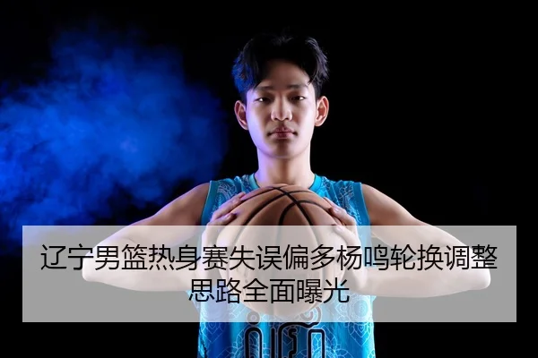 辽宁男篮热身赛失误偏多杨鸣轮换调整思路全面曝光
